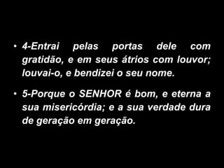 4-Entrai pelas portas dele com gratidão, e em seus átrios com louvor; louvai-o, e bendizei o seu nome. 5-Porque o SENHOR é bom, e eterna a sua misericórdia; e a sua verdade dura de geração em geração. 