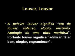 A palavra louvor significa  “ ato de louvar, aplauso, elogio, encômio. Apologia de uma obra meritória ”. Portanto louvar significa “admirar, falar bem, elogiar, engrandecer”.  Louvar, Louvor 