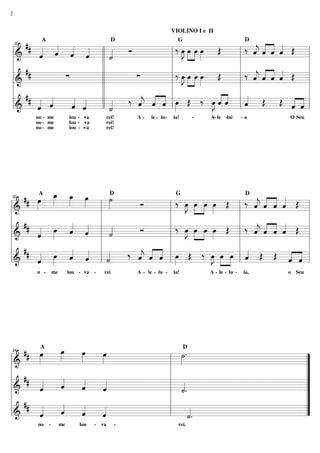 2


                                                                         VIOLINO I e II

        ## « « « «                      ‰ œ »œ »»œ »»œ Œ    ‰ « « ˆ « Œ
                                                              « « « «
                             Ó             J»                 « ˆ « ˆ
           A                                        D                      G                           D
                « « « ll «
            « ˆ ˆ ˆ
            ˆ « « «        «               »» » »         l ˆ « « «
                                                              j
    16


    ============================ l
    l&      «              ˙
                           «          l »           »                   =
    l                   ll            l                   l               l
        ##                            l ‰ œ »œ »»œ »»œ Œ      « « « « Œ l
                                                          l ‰ « « ˆ «
    l             ∑     ll     ∑
    ============================ l
      &
                                          J»
                                          »» » »
                                           »        »         « « « «
                                                              j
                                                              ˆ ˆ « ˆ   =
    l                   ll            l                   l
    l ## « «            ll   ‰ ˆ « ˆ lœ Œ ‰ E«ˆ l « Œ Œ « « l
                                « « « »                ««
              «     « «         « « « »                ««
                                                       ˆ«   «
    l&     « ˆ
           ˆ
           «  «     « ˆ
                    ˆ «
                    « «    «
                           «
                        ll ˙
                           «    « ˆ « l»
    ============================« l
                                j                         l ˆ
                                                            «         « =
                                                                      « «
                                                                      ˆ ˆ
         no - me             lou - va
                                    -         rei!      A-    le - lu-   ia!      -   A- le -lui
                                                                                       -              -a    O Seu
         no - me             lou - -va        rei!
         no - me             lou - -va        rei!




           œ œ »
           »»
    ## œ _ _ œ   »»» »    ˙
                          »»
       »»»  »        »          Ó      ‰ œ »œ œ »»œ Œ
                                         »J »» »»»               ‰ « « « ˆ Œ
                                                                   « « « «
                                                                   jˆ ˆ «
          A                                       D                       G                            D
                           »              »»                   l ˆ « « «
                                                                   «
20


=============================l
l&                     l             l                   »
l                      l             l                         l               l
    ## «           « « l «           l ‰ œ »œ œ »»œ Œ l ‰ « « « «  « « ˆ « Œ l
                                                                       « «
l        « »»»œ « «ˆ «
                   « ˆ     «
                           ˙
                           «
=============================l
  &      ˆ
         «
                                Ó          »J »» »»»
                                            »»           »         jˆ
                                                                   ˆ « « ˆ
                                                                   «
l                      l             l                         l
l ## «             « « l «   ‰ « « « l œ Œ ‰ œ »œ œ l « Œ Œ « « l
l&       «
         ˆ
         «  »»»œ « « l «
                   ˆ «
                   « ˆ   ˙
                         «
=============================l
                               « « « »»
                               j ˆ ˆ
                               ˆ « « l »
                               «                     »J »» »»» l «
                                                      »»         ˆ
                                                                 «         « «
                                                                           « «
                                                                           ˆ ˆ
         n -       me        lou - va -       rei       A - le - lu -    ia!          A - le - lu -   ia,   o Seu




24
    ## œ
       »»»
           A
             œ
             »»» œ
                 »»» œ
                     »»»   ˙.
                           »»»
                               D

=============================
l&                       l         ”
l                        l         ”
l   ##       «   «       l «       ”
       «
       «     «
             ˆ
             «   «
                 ˆ
                 «   «
                     «     «
=============================
  &    ˆ             ˆ
l      «             «   l ˙.
                           «       ”
l ##         «   «       l         ”
l&     «
       «
       ˆ     «
             ˆ
             «   «
                 ˆ
                 «   «
                     «
=============================
                     ˆ   l      «
                                «. ”
       «             «          ˙
                                «
          no   -        me       lou     -   va     -                      rei.
 