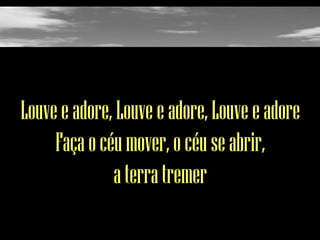 Louve e adore, Louve e adore, Louve e adore
Faça o céu mover, o céu se abrir,
a terra tremer

 