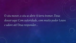 O céu mover, o céu se abrir A terra tremer, Deus
descer aqui Com autoridade, com muito poder Louve
e adore até Deus responder...
 