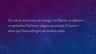 Vai entrar no terreno do inimigo Vai libertar os cativos e
os oprimidos Vai trazer alegria ao coração O louvor é
arma que Deus entregou em minhas mãos
 