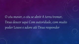 O céu mover, o céu se abrir A terra tremer,
Deus descer aqui Com autoridade, com muito
poder Louve e adore até Deus responder
 
