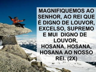 MAGNIFIQUEMOS AO SENHOR, AO REI QUE É DIGNO DE LOUVOR,  EXCELSO, SUPREMO E MUI  DIGNO DE  LOUVOR,  HOSANA, HOSANA, HOSANA AO NOSSO REI. (2X) 