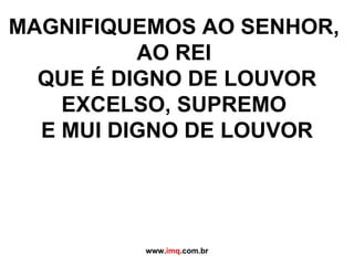 MAGNIFIQUEMOS AO SENHOR,  AO REI  QUE É DIGNO DE LOUVOR EXCELSO, SUPREMO  E MUI DIGNO DE LOUVOR www. imq .com.br 