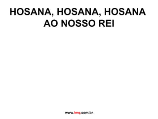 HOSANA, HOSANA, HOSANA  AO NOSSO REI www. imq .com.br 