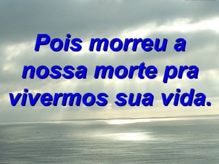 Pois morreu a nossa morte pra vivermos sua vida. 