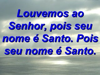 Louvemos ao Senhor, pois seu nome é Santo. Pois seu nome é Santo. 