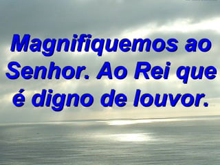 Magnifiquemos ao Senhor. Ao Rei que é digno de louvor. 