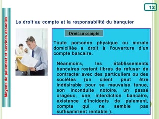 Moyens de paiement et services associés
                                                                                                      12


                                          Le droit au compte et la responsabilité du banquier

                                                                Droit au compte

                                                          Toute personne physique ou morale
                                                          domiciliée a droit à l'ouverture d'un
                                                          compte bancaire.

                                                           Néanmoins,      les      établissements
                                                           bancaires restent libres de refuser de
                                                           contracter avec des particuliers ou des
                                                           sociétés    (un   client    peut    être
                                                           indésirable pour sa mauvaise tenue,
                                                           son inconduite notoire, un passé
                                                           orageux, une interdiction bancaire,
                                                           existence d’incidents de paiement,
                                                           compte     qui    ne     semble     pas
                                                           suffisamment rentable ).
 