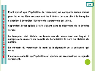 Moyens de paiement et services associés
                                                                                                                  29


                                          Etant donné que l’opération de versement ne comporte aucun risque
                                          pour lui et ne lèse aucunement les intérêts de son client le banquier
                                          s’abstient à contrôler l’identité de la personne qui verse.

                                          Cependant il est appelé à être vigilant dans le décompte de la somme
                                          versée.

                                          Le banquier doit établir un bordereau de versement sur lequel il
                                          enregistre le numéro du compte du bénéficiaire le nom du titulaire du
                                          compte

                                          Le montant du versement le nom et la signature de la personne qui
                                          verse

                                          Il est remis à la fin de l’opération un double qui en constitue le reçu de
                                          versement.
 