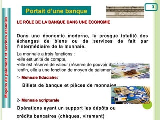3
                                              Portait d’une banque
Moyens de paiement et services associés



                                          LE RÔLE DE LA BANQUE DANS UNE ÉCONOMIE


                                          Dans une économie moderne, la presque totalité des
                                          échanges de biens ou de services de fait par
                                          l’intermédiaire de la monnaie.
                                          La monnaie a trois fonctions :
                                          -elle est unité de compte,
                                          -elle est réserve de valeur (réserve de pouvoir d’achat)
                                          -enfin, elle a une fonction de moyen de paiement.
                                          1- Monnaie fiduciaire:

                                            Billets de banque et pièces de monnaies


                                          2- Monnaie scripturale

                                          Opérations ayant un support les dépôts ou
                                          crédits bancaires (chèques, virement)
 