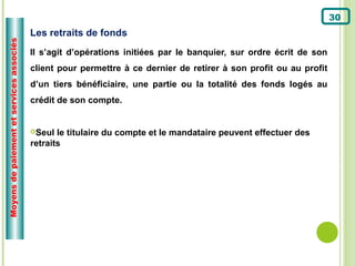30
                                          Les retraits de fonds
Moyens de paiement et services associés



                                          Il s’agit d’opérations initiées par le banquier, sur ordre écrit de son
                                          client pour permettre à ce dernier de retirer à son profit ou au profit
                                          d’un tiers bénéficiaire, une partie ou la totalité des fonds logés au
                                          crédit de son compte.


                                          Seul  le titulaire du compte et le mandataire peuvent effectuer des
                                          retraits
 