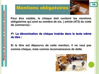 36
                                               Mentions obligatoires
                                                                  :
Moyens de paiement et services associés




                                          Pour être valable, le chèque doit contenir les mentions
                                          obligatoires qui sont au nombre de six, ( article (472) du code
                                          de commerce) :


                                           La dénomination de chèque insérée dans le texte même
                                          du titre :


                                          Si le titre est dépourvu de cette mention, il ne vaut pas
                                          comme chèque, mais comme reconnaissance de dette
 