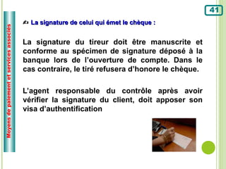 41
                                           La signature de celui qui émet le chèque :
Moyens de paiement et services associés




                                          La signature du tireur doit être manuscrite et
                                          conforme au spécimen de signature déposé à la
                                          banque lors de l’ouverture de compte. Dans le
                                          cas contraire, le tiré refusera d’honore le chèque.

                                          L’agent responsable du contrôle après avoir
                                          vérifier la signature du client, doit apposer son
                                          visa d’authentification
 