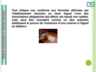 42

                                          Tout chèque non conforme aux formules délivrées par
Moyens de paiement et services associés



                                          l’établissement bancaire ou dans lequel l’une des
                                          énonciations obligatoires fait défaut, est réputé non valable,
                                          mais peut être considéré comme un titre ordinaire
                                          établissant la preuve de l’existence d’une créance à l’égard
                                          du débiteur.
 