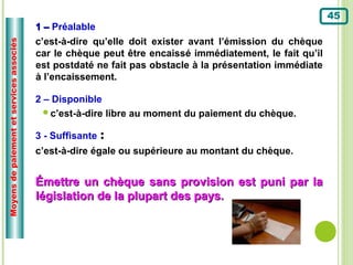 45
                                          1 – Préalable :
                                          c’est-à-dire qu’elle doit exister avant l’émission du chèque
Moyens de paiement et services associés




                                          car le chèque peut être encaissé immédiatement, le fait qu’il
                                          est postdaté ne fait pas obstacle à la présentation immédiate
                                          à l’encaissement.

                                          2 – Disponible
                                            c’est-à-dire libre au moment du paiement du chèque.


                                          3 - Suffisante :
                                          c’est-à-dire égale ou supérieure au montant du chèque.


                                          Émettre un chèque sans provision est puni par la
                                          législation de la plupart des pays.
 