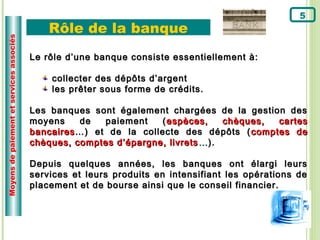5
                                              Rôle de la banque
Moyens de paiement et services associés




                                          Le rôle d’une banque consiste essentiellement à:

                                              collecter des dépôts d’argent
                                              les prêter sous forme de crédits.

                                          Les banques sont également chargées de la gestion des
                                          moyens    de   paiement   ( espèces,     chèques, cartes
                                          bancaires …) et de la collecte des dépôts ( comptes de
                                          chèques, comptes d’épargne, livrets … ).

                                          Depuis quelques années, les banques ont élargi leurs
                                          services et leurs produits en intensifiant les opérations de
                                          placement et de bourse ainsi que le conseil financier.
 