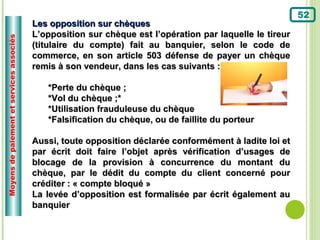 52
                                          Les opposition sur chèques
                                          L’opposition sur chèque est l’opération par laquelle le tireur
Moyens de paiement et services associés



                                          (titulaire du compte) fait au banquier, selon le code de
                                          commerce, en son article 503 défense de payer un chèque
                                          remis à son vendeur, dans les cas suivants :

                                             *Perte du chèque ;
                                             *Vol du chèque ;*
                                             *Utilisation frauduleuse du chèque
                                             *Falsification du chèque, ou de faillite du porteur

                                          Aussi, toute opposition déclarée conformément à ladite loi et
                                          par écrit doit faire l’objet après vérification d’usages de
                                          blocage de la provision à concurrence du montant du
                                          chèque, par le dédit du compte du client concerné pour
                                          créditer : « compte bloqué »
                                          La levée d’opposition est formalisée par écrit également au
                                          banquier
 