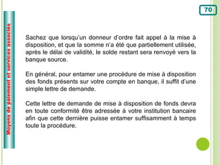 Moyens de paiement et services associés                                                                       70



                                          Sachez que lorsqu’un donneur d’ordre fait appel à la mise à
                                          disposition, et que la somme n’a été que partiellement utilisée,
                                          après le délai de validité, le solde restant sera renvoyé vers la
                                          banque source.

                                          En général, pour entamer une procédure de mise à disposition
                                          des fonds présents sur votre compte en banque, il suffit d’une
                                          simple lettre de demande.

                                          Cette lettre de demande de mise à disposition de fonds devra
                                          en toute conformité être adressée à votre institution bancaire
                                          afin que cette dernière puisse entamer suffisamment à temps
                                          toute la procédure.
 