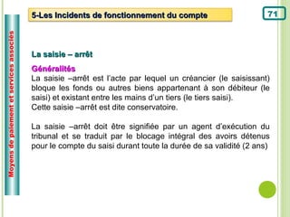 Moyens de paiement et services associés
                                          5-Les Incidents de fonctionnement du compte                        71



                                          La saisie – arrêt
                                          Généralités
                                          La saisie –arrêt est l’acte par lequel un créancier (le saisissant)
                                          bloque les fonds ou autres biens appartenant à son débiteur (le
                                          saisi) et existant entre les mains d’un tiers (le tiers saisi).
                                          Cette saisie –arrêt est dite conservatoire.

                                          La saisie –arrêt doit être signifiée par un agent d’exécution du
                                          tribunal et se traduit par le blocage intégral des avoirs détenus
                                          pour le compte du saisi durant toute la durée de sa validité (2 ans)
 