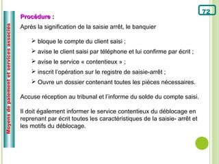 72
                                          Procédure :
Moyens de paiement et services associés


                                          Après la signification de la saisie arrêt, le banquier

                                               bloque le compte du client saisi ;
                                               avise le client saisi par téléphone et lui confirme par écrit ;
                                               avise le service « contentieux » ;
                                               inscrit l’opération sur le registre de saisie-arrêt ;
                                               Ouvre un dossier contenant toutes les pièces nécessaires.

                                          Accuse réception au tribunal et l’informe du solde du compte saisi.

                                          Il doit également informer le service contentieux du déblocage en
                                          reprenant par écrit toutes les caractéristiques de la saisie- arrêt et
                                          les motifs du déblocage.
 