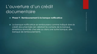 L’ouverture d’un crédit
documentaire
 Phase 9 : Remboursement à la banque notificatrice
 La banque notificatrice se remboursera comme indiqué dans le
crédit documentaire (en débitant le compte de la banque
émettrice domicilié chez elle ou dans une autre banque, dite
banque de remboursement).
 