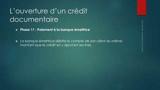 L’ouverture d’un crédit
documentaire
 Phase 11 : Paiement à la banque émettrice
 La banque émettrice débite le compte de son client du même
montant que le crédit en y ajoutant ses frais.
 