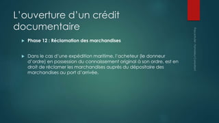 L’ouverture d’un crédit
documentaire
 Phase 12 : Réclamation des marchandises
 Dans le cas d’une expédition maritime, l’acheteur (le donneur
d’ordre) en possession du connaissement original à son ordre, est en
droit de réclamer les marchandises auprès du dépositaire des
marchandises au port d’arrivée.
 