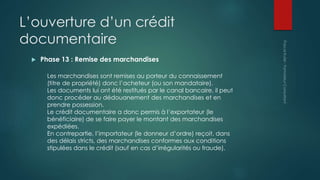 L’ouverture d’un crédit
documentaire
 Phase 13 : Remise des marchandises
Les marchandises sont remises au porteur du connaissement
(titre de propriété) donc l’acheteur (ou son mandataire).
Les documents lui ont été restitués par le canal bancaire, il peut
donc procéder au dédouanement des marchandises et en
prendre possession.
Le crédit documentaire a donc permis à l’exportateur (le
bénéficiaire) de se faire payer le montant des marchandises
expédiées.
En contrepartie, l’importateur (le donneur d’ordre) reçoit, dans
des délais stricts, des marchandises conformes aux conditions
stipulées dans le crédit (sauf en cas d’irrégularités ou fraude).
 