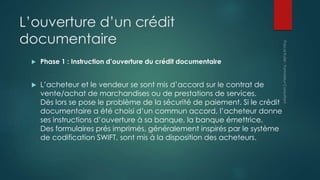 L’ouverture d’un crédit
documentaire
 Phase 1 : Instruction d’ouverture du crédit documentaire
 L’acheteur et le vendeur se sont mis d’accord sur le contrat de
vente/achat de marchandises ou de prestations de services.
Dès lors se pose le problème de la sécurité de paiement. Si le crédit
documentaire a été choisi d’un commun accord, l’acheteur donne
ses instructions d’ouverture à sa banque, la banque émettrice.
Des formulaires prés imprimés, généralement inspirés par le système
de codification SWIFT, sont mis à la disposition des acheteurs.
 