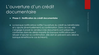L’ouverture d’un crédit
documentaire
 Phase 3 : Notification du crédit documentaire
 La banque notificatrice notifie l’ouverture du crédit au bénéficiaire
et y ajoute (éventuellement) sa confirmation. Dans ce cas, elle
s’engage à payer le vendeur si les documents sont présentés
conformes dans les délais impartis (la banque notificatrice peut
refuser d’ajouter sa confirmation, elle doit en prévenir sans délai la
banque émettrice le cas échéant).
 