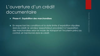 L’ouverture d’un crédit
documentaire
 Phase 4 : Expédition des marchandises
 En respectant les conditions et la date limite d’expédition stipulées
dans le crédit, le vendeur (exportateur) procèdent à l’expédition
des marchandises selon le mode de transport et l’incoterm prévu au
contrat, et mentionné dans le crédit.
 