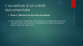 L’ouverture d’un crédit
documentaire
 Phase 5 : Délivrance du document de transport
 Dès la prise en charge des marchandises, le transporteur remet au
vendeur le titre de transport : connaissement, lettre de transport
aérien, lettre de voiture, etc.…
 