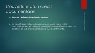 L’ouverture d’un crédit
documentaire
 Phase 6 : Présentation des documents
 Le bénéficiaire collecte les documents requis par le crédit
documentaire et les présente, en respectant les délais impartis, aux
guichets de la banque notificatrice et/ou confirmante.
 