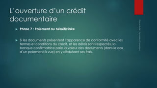 L’ouverture d’un crédit
documentaire
 Phase 7 : Paiement au bénéficiaire
 Si les documents présentent l’apparence de conformité avec les
termes et conditions du crédit, et les délais sont respectés, la
banque confirmatrice paie la valeur des documents (dans le cas
d’un paiement à vue) en y déduisant ses frais.
 