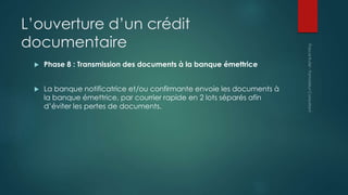 L’ouverture d’un crédit
documentaire
 Phase 8 : Transmission des documents à la banque émettrice
 La banque notificatrice et/ou confirmante envoie les documents à
la banque émettrice, par courrier rapide en 2 lots séparés afin
d’éviter les pertes de documents.
 