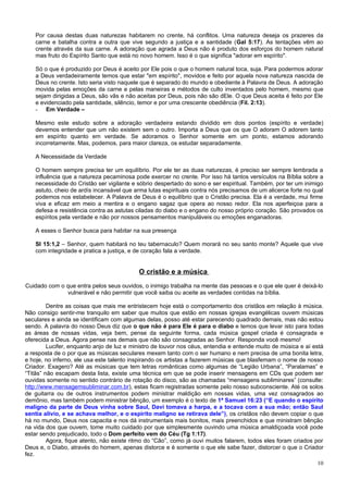 Por causa destas duas naturezas habitarem no crente, há conflitos. Uma natureza deseja os prazeres da
    carne e batalha contra a outra que vive segundo a justiça e a santidade (Gal 5:17). As tentações vêm ao
    crente através da sua carne. A adoração que agrada a Deus não é produto dos esforços do homem natural
    mas fruto do Espírito Santo que está no novo homem. Isso é o que significa "adorar em espírito".

    Só o que é produzido por Deus é aceito por Ele pois o que o homem natural toca, suja. Para podermos adorar
    a Deus verdadeiramente temos que estar "em espírito", movidos e feito por aquela nova natureza nascida de
    Deus no crente. Isto seria visto naquele que é separado do mundo e obediente à Palavra de Deus. A adoração
    movida pelas emoções da carne e pelas maneiras e métodos de culto inventados pelo homem, mesmo que
    sejam dirigidas a Deus, são vãs e não aceitas por Deus, pois não são dEle. O que Deus aceita é feito por Ele
    e evidenciado pela santidade, silêncio, temor e por uma crescente obediência (Fil. 2:13).
    - Em Verdade –

    Mesmo este estudo sobre a adoração verdadeira estando dividido em dois pontos (espírito e verdade)
    devemos entender que um não existem sem o outro. Importa a Deus que os que O adoram O adorem tanto
    em espírito quanto em verdade. Se adoramos o Senhor somente em um ponto, estamos adorando
    incorretamente. Mas, podemos, para maior clareza, os estudar separadamente.

    A Necessidade da Verdade

    O homem sempre precisa ter um equilíbrio. Por ele ter as duas naturezas, é preciso ser sempre lembrada a
    influência que a natureza pecaminosa pode exercer no crente. Por isso há tantos versículos na Bíblia sobre a
    necessidade do Cristão ser vigilante e sóbrio despertado do sono e ser espiritual. Também, por ter um inimigo
    astuto, cheio de ardís incansável que arma lutas espirituais contra nós precisamos de um alicerce forte no qual
    podemos nos estabelecer. A Palavra de Deus é o equilíbrio que o Cristão precisa. Ela é a verdade, mui firme
    viva e eficaz em meio a mentira e o engano sagaz que opera ao nosso redor. Ela nos aperfeiçoa para a
    defesa e resistência contra as astutas ciladas do diabo e o engano do nosso próprio coração. São provados os
    espíritos pela verdade e não por nossos pensamentos manipuláveis ou emoções enganadoras.

    A esses o Senhor busca para habitar na sua presença

    Sl 15:1,2 – Senhor, quem habitará no teu tabernaculo? Quem morará no seu santo monte? Aquele que vive
    com integridade e pratica a justiça, e de coração fala a verdade.


                                           O cristão e a música
Cuidado com o que entra pelos seus ouvidos, o inimigo trabalha na mente das pessoas e o que ele quer é deixá-lo
               vulnerável e não permitir que você saiba ou aceite as verdades contidas na bíblia.

         Dentre as coisas que mais me entristecem hoje está o comportamento dos cristãos em relação à música.
Não consigo sentir-me tranquilo em saber que muitos que estão em nossas igrejas evangélicas ouvem músicas
seculares e ainda se identificam com algumas delas, posso até estar parecendo quadrado demais, mas não estou
sendo. A palavra do nosso Deus diz que o que não é para Ele é para o diabo e temos que levar isto para todas
as áreas de nossas vidas, veja bem, pense da seguinte forma, cada música gospel criada é consagrada e
oferecida a Deus. Agora pense nas demais que não são consagradas ao Senhor. Responda você mesmo!
         Lucifer, enquanto anjo de luz e ministro de louvor nos céus, entendia e entende muito de música e aí está
a resposta de o por que as músicas seculares mexem tanto com o ser humano e nem precisa de uma bonita letra,
e hoje, no inferno, ele usa este talento inspirando os artistas a fazerem músicas que blasfemam o nome de nosso
Criador. Exagero? Até as músicas que tem letras românticas como algumas de “Legião Urbana”, “Paralamas” e
“Titãs” não escapam desta lista, existe uma técnica em que se pode inserir mensagens em CDs que podem ser
ouvidas somente no sentido contrário de rotação do disco, são as chamadas “mensagens subliminares” (consulte:
http://www.mensagemsubliminar.com.br), estas ficam registradas somente pelo nosso subconsciente. Até os solos
de guitarra ou de outros instrumentos podem ministrar maldição em nossas vidas, uma vez consagrados ao
demônio, mas também podem ministrar bênção, um exemplo é o texto de 1ª Samuel 16:23 (“E quando o espírito
maligno da parte de Deus vinha sobre Saul, Davi tomava a harpa, e a tocava com a sua mão; então Saul
sentia alívio, e se achava melhor, e o espírito maligno se retirava dele”), os cristãos não devem copiar o que
há no mundo, Deus nos capacita e nos dá instrumentais mais bonitos, mais preenchidos e que ministram bênção
na vida dos que ouvem, tome muito cuidado por que simplesmente ouvindo uma música amaldiçoada você pode
estar sendo prejudicado, todo o Dom perfeito vem do Céu (Tg 1:17).
         Agora, fique atento, não existe ritmo do “Cão”, como já ouvi muitos falarem, todos eles foram criados por
Deus e, o Diabo, através do homem, apenas distorce e é somente o que ele sabe fazer, distorcer o que o Criador
fez.
                                                                                                                10
 