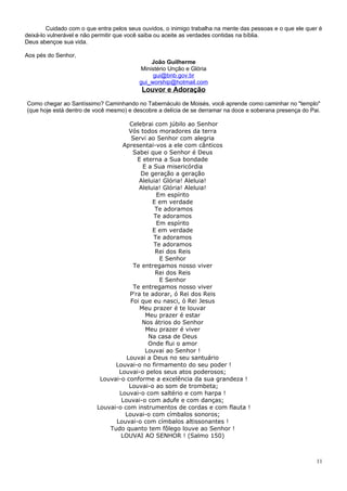 Cuidado com o que entra pelos seus ouvidos, o inimigo trabalha na mente das pessoas e o que ele quer é
deixá-lo vulnerável e não permitir que você saiba ou aceite as verdades contidas na bíblia.
Deus abençoe sua vida.

Aos pés do Senhor,
                                              João Guilherme
                                          Ministério Unção e Glória
                                               gui@bnb.gov.br
                                          gui_worship@hotmail.com
                                           Louvor e Adoração
Como chegar ao Santíssimo? Caminhando no Tabernáculo de Moisés, você aprende como caminhar no "templo"
(que hoje está dentro de você mesmo) e descobre a delícia de se derramar na doce e soberana presença do Pai.

                                     Celebrai com júbilo ao Senhor
                                     Vós todos moradores da terra
                                      Servi ao Senhor com alegria
                                   Apresentai-vos a ele com cânticos
                                       Sabei que o Senhor é Deus
                                        E eterna a Sua bondade
                                          E a Sua misericórdia
                                          De geração a geração
                                         Aleluia! Glória! Aleluia!
                                         Aleluia! Glória! Aleluia!
                                               Em espírito
                                              E em verdade
                                               Te adoramos
                                              Te adoramos
                                               Em espírito
                                              E em verdade
                                              Te adoramos
                                              Te adoramos
                                               Rei dos Reis
                                                E Senhor
                                       Te entregamos nosso viver
                                               Rei dos Reis
                                                E Senhor
                                       Te entregamos nosso viver
                                     P'ra te adorar, ó Rei dos Reis
                                      Foi que eu nasci, ó Rei Jesus
                                         Meu prazer é te louvar
                                           Meu prazer é estar
                                          Nos átrios do Senhor
                                           Meu prazer é viver
                                            Na casa de Deus
                                            Onde flui o amor
                                           Louvai ao Senhor !
                                    Louvai a Deus no seu santuário
                                Louvai-o no firmamento do seu poder !
                                 Louvai-o pelos seus atos poderosos;
                           Louvai-o conforme a excelência da sua grandeza !
                                     Louvai-o ao som de trombeta;
                                 Louvai-o com saltério e com harpa !
                                  Louvai-o com adufe e com danças;
                          Louvai-o com instrumentos de cordas e com flauta !
                                    Louvai-o com címbalos sonoros;
                                Louvai-o com címbalos altissonantes !
                              Tudo quanto tem fôlego louve ao Senhor !
                                  LOUVAI AO SENHOR ! (Salmo 150)



                                                                                                           11
 