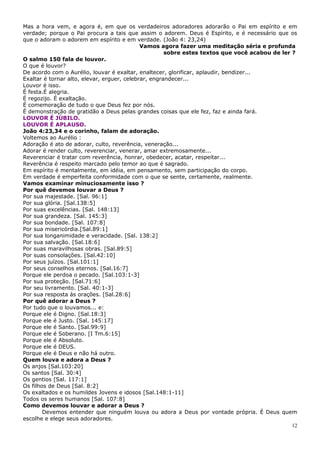 Mas a hora vem, e agora é, em que os verdadeiros adoradores adorarão o Pai em espírito e em
verdade; porque o Pai procura a tais que assim o adorem. Deus é Espírito, e é necessário que os
que o adoram o adorem em espírito e em verdade. (João 4: 23,24)
                                             Vamos agora fazer uma meditação séria e profunda
                                                      sobre estes textos que você acabou de ler ?
O salmo 150 fala de louvor.
O que é louvor?
De acordo com o Aurélio, louvar é exaltar, enaltecer, glorificar, aplaudir, bendizer...
Exaltar é tornar alto, elevar, erguer, celebrar, engrandecer...
Louvor é isso.
É festa.É alegria.
É regozijo. É exaltação.
É comemoração de tudo o que Deus fez por nós.
É demonstração de gratidão a Deus pelas grandes coisas que ele fez, faz e ainda fará.
LOUVOR É JÚBILO.
LOUVOR É APLAUSO.
João 4:23,34 e o corinho, falam de adoração.
Voltemos ao Aurélio :
Adoração é ato de adorar, culto, reverência, veneração...
Adorar é render culto, reverenciar, venerar, amar extremosamente...
Reverenciar é tratar com reverência, honrar, obedecer, acatar, respeitar...
Reverência é respeito marcado pelo temor ao que é sagrado.
Em espírito é mentalmente, em idéia, em pensamento, sem participação do corpo.
Em verdade é emperfeita conformidade com o que se sente, certamente, realmente.
Vamos examinar minuciosamente isso ?
Por quê devemos louvar a Deus ?
Por sua majestade. [Sal. 96:1]
Por sua glória. [Sal.138:5]
Por suas excelências. [Sal. 148:13]
Por sua grandeza. [Sal. 145:3]
Por sua bondade. [Sal. 107:8]
Por sua misericórdia.[Sal.89:1]
Por sua longanimidade e veracidade. [Sal. 138:2]
Por sua salvação. [Sal.18:6]
Por suas maravilhosas obras. [Sal.89:5]
Por suas consolações. [Sal.42:10]
Por seus juízos. [Sal.101:1]
Por seus conselhos eternos. [Sal.16:7]
Porque ele perdoa o pecado. [Sal.103:1-3]
Por sua proteção. [Sal.71:6]
Por seu livramento. [Sal. 40:1-3]
Por sua resposta às orações. [Sal.28:6]
Por quê adorar a Deus ?
Por tudo que o louvamos... e:
Porque ele é Digno. [Sal.18:3]
Porque ele é Justo. [Sal. 145:17]
Porque ele é Santo. [Sal.99:9]
Porque ele é Soberano. [I Tm.6:15]
Porque ele é Absoluto.
Porque ele é DEUS.
Porque ele é Deus e não há outro.
Quem louva e adora a Deus ?
Os anjos [Sal.103:20]
Os santos [Sal. 30:4]
Os gentios [Sal. 117:1]
Os filhos de Deus [Sal. 8:2]
Os exaltados e os humildes Jovens e idosos [Sal.148:1-11]
Todos os seres humanos [Sal. 107:8]
Como devemos louvar e adorar a Deus ?
        Devemos entender que ninguém louva ou adora a Deus por vontade própria. É Deus quem
escolhe e elege seus adoradores.
                                                                                                12
 