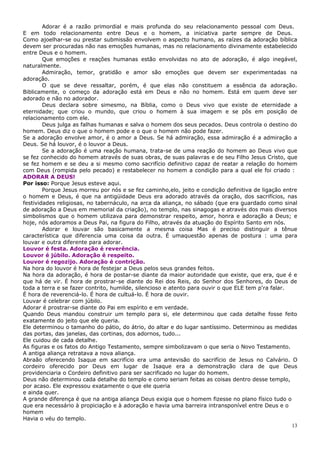 Adorar é a razão primordial e mais profunda do seu relacionamento pessoal com Deus.
E em todo relacionamento entre Deus e o homem, a iniciativa parte sempre de Deus.
Como ajoelhar-se ou prestar submissão envolvem o aspecto humano, as raízes da adoração bíblica
devem ser procuradas não nas emoções humanas, mas no relacionamento divinamente estabelecido
entre Deus e o homem.
        Que emoções e reações humanas estão envolvidas no ato de adoração, é algo inegável,
naturalmente.
        Admiração, temor, gratidão e amor são emoções que devem ser experimentadas na
adoração.
        O que se deve ressaltar, porém, é que elas não constituem a essência da adoração.
Biblicamente, o começo da adoração está em Deus e não no homem. Está em quem deve ser
adorado e não no adorador.
        Deus declara sobre simesmo, na Bíblia, como o Deus vivo que existe de eternidade a
eternidade; que criou o mundo, que criou o homem à sua imagem e se pôs em posição de
relacionamento com ele.
        Deus julga as falhas humanas e salva o homem dos seus pecados. Deus controla o destino do
homem. Deus diz o que o homem pode e o que o homem não pode fazer.
Se a adoração envolve amor, é o amor a Deus. Se há admiração, essa admiração é a admiração a
Deus. Se há louvor, é o louvor a Deus.
        Se a adoração é uma reação humana, trata-se de uma reação do homem ao Deus vivo que
se fez conhecido do homem através de suas obras, de suas palavras e de seu Filho Jesus Cristo, que
se fez homem e se deu a si mesmo como sacrifício definitivo capaz de reatar a relação do homem
com Deus (rompida pelo pecado) e restabelecer no homem a condição para a qual ele foi criado :
ADORAR A DEUS!
Por isso: Porque Jesus esteve aqui.
        Porque Jesus morreu por nós e se fez caminho,elo, jeito e condição definitiva de ligação entre
o homem e Deus, é que na antigüidade Deus era adorado através da oração, dos sacrifícios, nas
festividades religiosas, no tabernáculo, na arca da aliança, no sábado (que era guardado como sinal
de adoração a Deus em memorial da criação), no templo, nas sinagogas e através dos mais diversos
simbolismos que o homem utilizava para demonstrar respeito, amor, honra e adoração a Deus; e
hoje, nós adoramos a Deus Pai, na figura do Filho, através da atuação do Espírito Santo em nós.
        Adorar e louvar são basicamente a mesma coisa Mas é preciso distinguir a tênue
característica que diferencia uma coisa da outra. É umaquestão apenas de postura : uma para
louvar e outra diferente para adorar.
Louvor é festa. Adoração é reverência.
Louvor é júbilo. Adoração é respeito.
Louvor é regozijo. Adoração é contrição.
Na hora do louvor é hora de festejar a Deus pelos seus grandes feitos.
Na hora da adoração, é hora de postar-se diante da maior autoridade que existe, que era, que é e
que há de vir. É hora de prostrar-se diante do Rei dos Reis, do Senhor dos Senhores, do Deus de
toda a terra e se fazer contrito, humilde, silencioso e atento para ouvir o que ELE tem p'ra falar.
É hora de reverenciá-lo. É hora de cultuá-lo. É hora de ouvir.
Louvar é celebrar com júbilo.
Adorar é prostrar-se diante do Pai em espírito e em verdade.
Quando Deus mandou construir um templo para si, ele determinou que cada detalhe fosse feito
exatamente do jeito que ele queria.
Ele determinou o tamanho do pátio, do átrio, do altar e do lugar santíssimo. Determinou as medidas
das portas, das janelas, das cortinas, dos adornos, tudo...
Ele cuidou de cada detalhe.
As figuras e os fatos do Antigo Testamento, sempre simbolizavam o que seria o Novo Testamento.
A antiga aliança retratava a nova aliança.
Abraão oferecendo Isaque em sacrifício era uma antevisão do sacrifício de Jesus no Calvário. O
cordeiro oferecido por Deus em lugar de Isaque era a demonstração clara de que Deus
providenciaria o Cordeiro definitivo para ser sacrificado no lugar do homem.
Deus não determinou cada detalhe do templo e como seriam feitas as coisas dentro desse templo,
por acaso. Ele expressou exatamente o que ele queria
e ainda quer.
A grande diferença é que na antiga aliança Deus exigia que o homem fizesse no plano físico tudo o
que era necessário à propiciação e à adoração e havia uma barreira intransponível entre Deus e o
homem
Havia o véu do templo.
                                                                                                    13
 