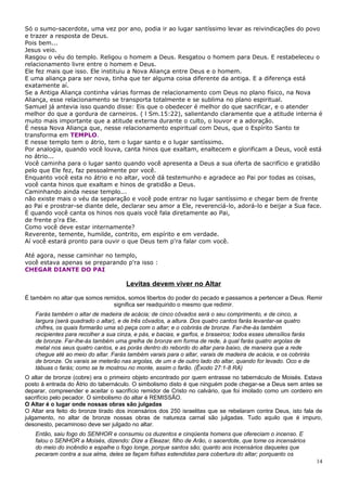 Só o sumo-sacerdote, uma vez por ano, podia ir ao lugar santíssimo levar as reivindicações do povo
e trazer a resposta de Deus.
Pois bem...
Jesus veio.
Rasgou o véu do templo. Religou o homem a Deus. Resgatou o homem para Deus. E restabeleceu o
relacionamento livre entre o homem e Deus.
Ele fez mais que isso. Ele instituiu a Nova Aliança entre Deus e o homem.
E uma aliança para ser nova, tinha que ter alguma coisa diferente da antiga. E a diferença está
exatamente aí.
Se a Antiga Aliança continha várias formas de relacionamento com Deus no plano físico, na Nova
Aliança, esse relacionamento se transporta totalmente e se sublima no plano espiritual.
Samuel já antevia isso quando disse: Eis que o obedecer é melhor do que sacrificar, e o atender
melhor do que a gordura de carneiros. ( l Sm.15:22), salientando claramente que a atitude interna é
muito mais importante que a atitude externa durante o culto, o louvor e a adoração.
É nessa Nova Aliança que, nesse relacionamento espiritual com Deus, que o Espírito Santo te
transforma em TEMPLO.
E nesse templo tem o átrio, tem o lugar santo e o lugar santíssimo.
Por analogia, quando você louva, canta hinos que exaltam, enaltecem e glorificam a Deus, você está
no átrio...
Você caminha para o lugar santo quando você apresenta a Deus a sua oferta de sacrifício e gratidão
pelo que Ele fez, faz pessoalmente por você.
Enquanto você esta no átrio e no altar, você dá testemunho e agradece ao Pai por todas as coisas,
você canta hinos que exaltam e hinos de gratidão a Deus.
Caminhando ainda nesse templo...
não existe mais o véu da separação e você pode entrar no lugar santíssimo e chegar bem de frente
ao Pai e prostrar-se diante dele, declarar seu amor a Ele, reverenciá-lo, adorá-lo e beijar a Sua face.
É quando você canta os hinos nos quais você fala diretamente ao Pai,
de frente p'ra Ele.
Como você deve estar internamente?
Reverente, temente, humilde, contrito, em espírito e em verdade.
Aí você estará pronto para ouvir o que Deus tem p'ra falar com você.

Até agora, nesse caminhar no templo,
você estava apenas se preparando p'ra isso :
CHEGAR DIANTE DO PAI

                                      Levitas devem viver no Altar
É também no altar que somos remidos, somos libertos do poder do pecado e passamos a pertencer a Deus. Remir
                               significa ser readquirido o mesmo que redimir.
   Farás também o altar de madeira de acácia; de cinco côvados será o seu comprimento, e de cinco, a
   largura (será quadrado o altar), e de três côvados, a altura. Dos quatro cantos farás levantar-se quatro
   chifres, os quais formarão uma só peça com o altar; e o cobrirás de bronze. Far-lhe-ás também
   recipientes para recolher a sua cinza, e pás, e bacias, e garfos, e braseiros; todos esses utensílios farás
   de bronze. Far-lhe-ás também uma grelha de bronze em forma de rede, à qual farás quatro argolas de
   metal nos seus quatro cantos, e as porás dentro do rebordo do altar para baixo, de maneira que a rede
   chegue até ao meio do altar. Farás também varais para o altar, varais de madeira de acácia, e os cobrirás
   de bronze. Os varais se meterão nas argolas, de um e de outro lado do altar, quando for levado. Oco e de
   tábuas o farás; como se te mostrou no monte, assim o farão. (Êxodo 27:1-8 RA)
O altar de bronze (cobre) era o primeiro objeto encontrado por quem entrasse no tabernáculo de Moisés. Estava
posto à entrada do Átrio do tabernáculo. O simbolismo disto é que ninguém pode chegar-se a Deus sem antes se
deparar, compreender e aceitar o sacrifício remidor de Cristo no calvário, que foi imolado como um cordeiro em
sacrifício pelo pecador. O simbolismo do altar é REMISSÃO.
O Altar é o lugar onde nossas obras são julgadas
O Altar era feito do bronze tirado dos incensários dos 250 israelitas que se rebelaram contra Deus, isto fala de
julgamento, no altar de bronze nossas obras de natureza carnal são julgadas. Tudo aquilo que é impuro,
desonesto, pecaminoso deve ser julgado no altar.
   Então, saiu fogo do SENHOR e consumiu os duzentos e cinqüenta homens que ofereciam o incenso. E
   falou o SENHOR a Moisés, dizendo: Dize a Eleazar, filho de Arão, o sacerdote, que tome os incensários
   do meio do incêndio e espalhe o fogo longe, porque santos são; quanto aos incensários daqueles que
   pecaram contra a sua alma, deles se façam folhas estendidas para cobertura do altar; porquanto os
                                                                                                                 14
 