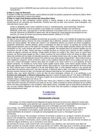trouxeram perante o SENHOR; pelo que santos são e serão por sinal aos filhos de Israel. (Números
    16:35-38 RC)
O Altar é o lugar de Remissão
É também no altar que somos remidos, somos libertos do poder do pecado e passamos a pertencer a Deus. Remir
significa ser readquirido o mesmo que redimir.
O Altar é o lugar onde Nossos sonhos são oferecidos a Deus
Quando vamos ao altar carregando nossos sonhos e nossos desejos e ali os oferecemos a Deus eles
transformam-se em sementes que florescerão. Portanto leve tudo ao altar, seus sonhos, suas frustrações, sua
vida tudo deve ir para o altar.
    Confia no SENHOR e faze o bem; habitarás na terra e, verdadeiramente, serás alimentado. Deleita-te
    também no SENHOR, e ele te concederá o que deseja o teu coração. Entrega o teu caminho ao
    SENHOR; confia nele, e ele tudo fará. E ele fará sobressair a tua justiça como a luz; e o teu juízo, como o
    meio-dia. Descansa no SENHOR e espera nele; não te indignes por causa daquele que prospera em seu
    caminho, por causa do homem que executa astutos intentos. (Salmos 37:3-7 RC)
Altar, lugar de encontro com Deus
Os dias em que vivemos são carregados de estímulos ao sucesso e a fama, uma multidão de programas surgem
na mídia propondo glória e fortuna, No meio evangélico não é diferente, estamos cheios de artistas e "grandes
nomes da música gospel". fãs clubes são criados e há verdadeiros delírios nos palcos de shows evangélicos,
autógrafos distribuídos, frenesis gerados, gritos e aclamação ao ídolo da música, as paradas de sucesso das
rádios gospel apontam para os the bests (os melhores). Porém, há muitos destes grandes artistas que não são
conhecidos no céu, suas músicas não tocam na "rádio celestial". Na verdade Deus só conhece aqueles que se
encontram com ele no altar, música que toca o coração de Deus é a música que é servida no altar. Imagine o
quadro de alguém querendo ser famoso. Chega diante de Deus em oração e Diz: Deus como eu quero fazer
sucesso, ser famoso igual aquele teu filho o cantor (cantora) tal; suas músicas tocam em todas as rádios, seus
clipes são exibidos até nas redes de televisão seculares, as revistas exibem seus cds na capa. Deus então volta-
se e diz: De quem você está falando mesmo? Do cantor tal, que canta aquela música linda!! - Deus volta-se para a
corte angelical e pergunta: Vocês conhecem, toda a corte angelical responde NÃO nunca chegou por aqui. No
outro dia o nosso personagem volta-se para Deus em oração e diz: Deus ontem fui a uma igrejinha, lá havia
alguém cantando, na verdade eu nunca havia ouvido aquela música antes, muito menos aquela cantora, mas
havia algo diferente naquela música e naquela cantora. Deus então diz: Você deve estar falando da minha serva
tal. Deus volta-se para a corte angelical e diz ele esta falando dela. A corte celestial volta-se e diz quando ela
canta todos nós paramos para ouvir, aqui ela é famosa. A diferença esta no altar, nos tornamos verdadeiramente
famosos quando vivemos no altar, Um exemplo bem clássico disto está em Jó o grande patriarca
Sucedia, pois, que, tendo decorrido o turno de dias de seus banquetes, enviava Jó, e os santificava, e se
levantava de madrugada, e oferecia holocaustos segundo o número de todos eles Jó 1:5 E disse o SENHOR a
Satanás: Observaste tu a meu servo Jó? Porque ninguém há na terra semelhante a ele, homem sincero, e reto, e
temente a Deus, e desviando-se do mal.Jó 1:8
Jó entendia que o melhor lugar para um encontro bem íntimo com o Senhor é o Altar. Precisamos entender que o
nosso Deus tem marcado um encontro com cada um de nós. Todos os levitas do senhor precisam de um contato
íntimo com Deus para legitimar o seu ministério, nada valerá a fama, o estrelato aqui se você não for conhecido no
céu, se suas músicas chegarem em todos os cantos do mundo mas não tocarem o coração de Deus isto não
valerá absolutamente nada.

                                                 Pr. Ivaldo Costa
                                                 ivaldoc@aol.com

                                           Estruturando o louvor
   Caro amigo, na minha experiência de integrante de equipe de louvor ha vários anos, depois de muitas lutas,
  tribulações e provações, pude aprender que a equipe de louvor é quem tem a responsabilidade de preparar o
                      coração da congregação para ouvir a mensagem que será ministrada.
Caro amigo, na minha experiência de integrante de equipe de louvor ha vários anos, depois de
muitas lutas, tribulações e provações, pude aprender que a equipe de louvor é quem tem a
responsabilidade de preparar o coração da congregação para ouvir a mensagem que será
ministrada.
Se a equipe de louvor não conseguir ministrar livremente a palavra ou se algum membro da equipe
estiver com problemas, certamente será notado por toda a igreja, pois, a equipe de louvor no
momento que estiver ministrando, será o centro das atenções, por isso, não vá à frente ministrar se
você tem algum problema, ore e concerte-o com Deus!
No período de louvor, cada música tem uma função e seu objetivo, por isso temos que além de
saber escolher as músicas certas, temos que pô-las em ordem. Mas algo que o ministro jamais deve
se confundir na hora de escolher as musicas que montarão o repertório do culto é que Louvor é
                                                                                                                  15
 