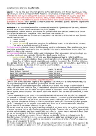 completamente diferente de Adoração.

Louvor = é o ato pelo qual o homem glorifica a Deus com alegria, com danças e palmas, ou seja,
agradecer por tudo o que nos tem feito. Podemos ver um claro exemplo disto em: 1 Crônicas 13:8
Então Davi e todo o povo começaram a dançar com todas as suas forças em louvor a Deus. Eles
cantavam e tocavam instrumentos musicais, isto é, harpas, tambores, pratos e trombetas e 1
Crônicas 16:25 O Deus Eterno é grande e merece todo o nosso louvor; ele deve ser temido mais do
que todos os deuses. Nesse período usamos músicas mais animadas, que fala de forma alegre como
na música: Autoridade e Poder.

Adoração = é a manifestação em que o homem se reverência a grandiosidade de Deus, onde ele
assume a sua infinita inferioridade diante da glória de Deus.
Nesse período usamos músicas mais lentas em que deixamos bem claro ao visitante que Deus é
bom e que carecemos da sua glória, como na música: Maravilhoso és!
O período de louvor pode ser dividido em duas partes, e é isso que quero conversar aqui, como o
louvor é estruturado:
    1. Louvor horizontal.
    2. Louvor vertical
    • Louvor horizontal É o primeiro momento do período de louvor; onde falamos aos homens.
        Esta parte se subdivide em outras 2 partes:
Confraternização= Onde o Ministro de Música pode escolher músicas que falam aos homens; para
que todos, visitantes e igreja se tornem um, isso fará com que os visitantes se sintam mais "em
casa". Ex.: Bom estarmos aqui.
Conscientização Onde o ministro poderá usar músicas que falam ao pecador, convencendo do seu
pecado e mostrando que a solução é Cristo: Ex.: Você precisa de Deus.
    • Louvor vertical= Onde o ministro irá usar das músicas para levar o visitante até Deus,
        mostrando a grandiosidade de Deus ou ainda agradecendo a Deus pelas bênçãos recebidas.
        Nessa fase o visitante estará preparado para receber a mensagem. Ex.: Grande é o Senhor.
É no período de louvor é que vamos concretizar como vai ser o culto, por isso, temos que manter a
disciplina. A seleção dos hinetos devem seguir a seguinte ordem:
                        Momento                                      Classificação
    Confraternização                                Louvor horizontal
    Falar de Deus (Louvor)                          Louvor horizontal
    Falar com Deus (Adoração)                       Louvor vertical
    Conscientização                                 Louvor horizontal
    Apelo                                           Louvor vertical
E ainda; quanto ao estilo aconselho a seguinte sequência:
Comece com as músicas mais alegres e mais agitadas e vá diminuindo o ritmo mansamente para
um toque bem espiritual, de maneira que ninguém perceba a queda!
Mas não pense que toda essa organização e estruturação é feita para atingir e "bombardear" a
cabeça de todos com a música, pois, a finalidade do período de louvor não é de convencer o homem
de seu pecado, afinal esse é o papel do Espírito Santo; a verdadeira função do período de louvor é
de dar aquele "empurrãozinho" para ajudar o visitante à tomar uma decisão que realmente, é difícil
para ele.
Quando a pessoa procura a igreja, é porquê algo está errado em sua vida, ela não vai à igreja só
por passear ou passar o tempo, pois "mundanamente falando" , existem muitos outros lugares para
ele se divertir, mas não!; ele escolheu justamente a igreja, e sabe por quê? É porque ele sabe e
está ciente de que precisa de Deus, e quando ele entra na igreja não é por uma emoção e sim por
"razão" , isso depois de ver que não existe saída sem Jesus e é aí que entra em ação o Espírito
Santo, pois ele já convenceu o homem do seu pecado.
Só que ao entrar na igreja ele se sente perdido, pois ali, é um lugar novo, ele se sente constrangido
e jamais, ou quase nunca, irá à frente tomando sua decisão. É preciso criar um "clima" para que ele
se sinta mais em casa e que fique maravilhado com o louvor , e após ouvir a palavra de Deus é que
ele vai ter segurança de ir diante a igreja declarar a sua conversão
Em suma...a tarefa de convencer o homem a tomar sua decisão é única e exclusivamente do
Espírito Santo, o ministério de louvor apenas vai se usar do poder que a música tem de tocar os
sentimentos do homem e levar a palavra e amolecer o seu coração criando o "clima" de segurança
de que ele precisa para ir à frente.
Em muitas igrejas já vi o maior erro que o dirigente pode cometer em um culto: Entre o período de
louvor e a pregação não pode haver nem um contratempo, pois isso iria quebrar o clima de que o
                                                                                                   16
 
