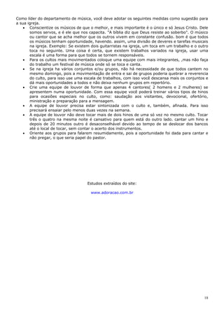 Como líder do departamento de música, você deve adotar os seguintes medidas como sugestão para
a sua igreja.
    • Conscientize os músicos de que o melhor, e mais importante é o único e só Jesus Cristo. Dele
       somos servos, e é ele que nos capacita. "A bíblia diz que Deus resiste ao soberbo". O músico
       ou cantor que se acha melhor que os outros vivem em constante confusão. bom é que todos
       os músicos tenham oportunidade, havendo. assim, uma divisão de deveres e tarefas musicais
       na igreja. Exemplo: Se existem dois guitarristas na igreja, um toca em um trabalho e o outro
       toca no seguinte. Uma coisa é certa, que existem trabalhos variados na igreja, usar uma
       escala é uma forma para que todos se tornem responsáveis.
    • Para os cultos mais movimentados coloque uma equipe com mais integrantes, ,mas não faça
       do trabalho um festival de música onde só se toca e canta.
    • Se na igreja ha vários conjuntos e/ou grupos, não há necessidade de que todos cantem no
       mesmo domingo, pois a movimentação de entra e sai de grupos poderia quebrar a reverencia
       do culto, para isso use uma escala de trabalhos, com isso você descansa mais os conjuntos e
       dá mais oportunidades a todos e não deixa nenhum grupos em repertório.
    • Crie uma equipe de louvor de forma que apenas 4 cantores( 2 homens e 2 mulheres) se
       apresentem numa oportunidade. Com essa equipe você poderá treinar vários tipos de hinos
       para ocasiões especiais no culto, como: saudação aos visitantes, devocional, ofertório,
       ministração e preparação para a mensagem.
    • A equipe de louvor precisa estar sintonizada com o culto e, também, afinada. Para isso
       precisará ensaiar pelo menos duas vezes na semana.
    • A equipe de louvor não deve tocar mais de dois hinos de uma só vez no mesmo culto. Tocar
       três o quatro na mesma noite é cansativo para quem está do outro lado. cantar um hino e
       depois de 20 minutos outro é desaconselhável devido ao tempo de se deslocar dos bancos
       até o local de tocar, sem contar o acerto dos instrumentos.
    • Oriente aos grupos para falarem resumidamente, pois a oportunidade foi dada para cantar e
       não pregar, o que seria papel do pastor.




                                    Estudos extraídos do site:

                                      www.adoracao.com.br




                                                                                                 18
 