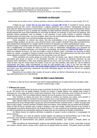 Seja autêntico. Deus tem algo muito especial para seu ministério.
        Deus te abençoe muitíssimo, em nome de Jesus!
(Texto parcial extraído do “Novo Testamento versículo por versículo”, com minhas considerações).



                                             Intimidade na Adoração
 Falando entre vós em salmos, hinos, e cânticos espirituais, cantando e salmodiando ao Senhor no vosso coração, (Ef 5:19).

         A Bíblia diz que: a boca fala do que está cheio o coração (Mt 12:34). É verdade! É comum vermos
pessoas cheias de ódio, rancor, ressentimentos e mágoas desferirem seus venenos, naturalmente, através de
suas palavras. Basta uma pequena oportunidade, que tais pessoas logo descarregam suas metralhadoras verbais.
Por quê isto acontece? É que na verdade tais cidadãos só estão deixando extravasar aquilo de que estão cheias.
Muitas pessoas têm suas vidas finalizadas em uma briga de trânsito, por exemplo, (o que muito nos espanta), sem
grandes motivos aparentes, mas na verdade, o que acontece, é que muitos homens e também mulheres,
decepcionados com suas vidas, com seus projetos, saem nas ruas emocionalmente alterados, dispostos a colocar
para fora suas frustrações e aí a primeira situação que aparece, lá vai!
         Essas situações, na maioria das vezes, não são premeditadas e sim acontecem inesperadamente,
podendo atingir qualquer um de nós, o que devemos tomar muito cuidado. Ninguém força estes acontecimentos,
eles simplesmente acontecem! É a reação natural do interior de daqueles que vivem espiritualmente vazios.
Podemos traçar um paralelo neste sentido para compararmos sobre a questão da adoração! Como assim? Adorar
não é simplesmente um levantar de mãos na hora do culto ou expressões estapafúrdias num momento de
emoção. Não! A verdadeira adoração, com intimidade e sinceridade, na verdade é um ESTILO DE VIDA! Um viver
diário com atitudes de louvor, um viver que exalta o nome do Senhor Jesus. Intimidade que somente os filhos
podem ter, porém, a questão é: Estamos vivendo como filhos de Deus? Nos relacionamos com Ele como sendo
nosso papaizinho querido? Você realmente tem tido momentos a sós com Deus?
         Tenho percebido nas muitas igrejas por onde Deus têm me levado, que, alguns irmãos têm tido muita
dificuldade para louvar ao Senhor. É um verdadeiro sacrifício um momento de adoração individual. Se tais
pessoas forem desafiadas a falar suas próprias palavras de louvor, sem que tenha uma referência na vida do
irmão ao lado, este em muitos casos fica calado. Como em sua vida cotidiana, este irmão (ã), não se relaciona
intimamente com Deus, então normalmente na hora do culto também não o fará. É por isso que digo que
ADORAÇÃO É UM ESTILO DE VIDA. UM VIVER DIÁRIO DIANTE DO TRONO DE DEUS! Sendo assim, aqueles
que levam uma vida devocional, certamente não terão dificuldade alguma de adorar ao Senhor em qualquer
ambiente, hora ou culto.
         Descubra em sua própria vida o prazer de louvar e adorar ao Senhor intimamente em sem que isso se
faça sistematicamente e sim naturalmente.

                                       A visão do líder e seus liderados
  O ministro ou líder de louvor está dentro da mesma responsabilidade de um pastor dentro de sua igreja, estão
                                          pisando o mesmo lugar, o altar.

1. O Ministro de Louvor
         A denominação Ministro de louvor surgiu no princípio do século XX, porém só se tornou popular na década
de 40. De acordo com as igrejas batistas, ministro de música é aquele obreiro com aptidão para música e
ordenado por uma igreja para servir nesta área ministerial. Hoje é mais conhecido como ministro de louvor ou
ainda, líder de louvor. Bem na verdade estamos falando de uma só pessoa e de um mesmo ministério.
         Tais ministros ou líderes de louvor tem a função de conduzir as músicas nos cultos, como também é
responsável pela liderança dos membros do grupo musical, que é o que trataremos neste capítulo.
         Este capítulo tratará de proporcionar um estudo mais amplo direcionado aos lideres e seus liderados. Há
dicas práticas de como interagir (líder e grupo) de uma forma harmoniosa, trazendo assim, o melhor do grupo para
Deus e para a igreja. Traremos também conselhos tanto aos líderes, como também aos que estão sob tal direção.
Cabe ao líder de louvor ministrar para a igreja a direção e onde quer chegar. Existem formas de se conduzir à
congregação de maneira eficiente dentro da vontade de Deus. É o que chamamos de ambientes espirituais. Deve-
se notar a importância da necessidade espiritual da igreja para que se programe tal direção corretamente.
         Os líderes devem ter objetivos definidos e passá-los à equipe e juntos conduzirem a congregação de
forma uníssona.
         Aos liderados vai a dica de estarem sempre ligados nas palavras de direcionamento que o líder deve
pronunciar, como também a direção dentro da própria música quanto à repetição de suas partes.
         Palavras de direcionamento são palavra previamente ensaiadas, que indicam a direção dentro da
ministração.
         Além da palavra de direcionamento, pode-se usar também gestos e sinais, é claro, sinal estes musicais
que indicam volume, retorno, pausa, enfim, aquilo que se deseja dentro da música. Tais gestos devem ser feitos

                                                                                                                             3
 
