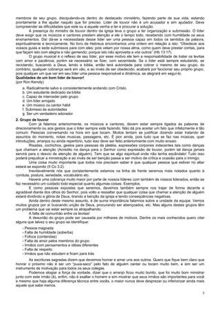 membros de seu grupo, discipulando-os dentro do destacado ministério, fazendo parte de sua vida, estando
prontamente a lhe ajudar naquilo que for preciso. Líder de louvor não é um acusador e sim ajudador. Deve
compreender as dificuldades que este ou a aquele venha a ter e procurar a solução.
         A presença do ministro de louvor dentro da igreja leva o grupo a ter organização e submissão. O líder
deve exigir que os músicos e cantores prestem atenção a ele o tempo todo, recebendo com humildade os seus
ensinamentos. Daí dá-se a necessidade desse líder ser uma pessoa capaz em todos os sentidos da palavra,
espiritualmente e tecnicamente. No livro de Hebreus encontramos uma ordem em relação a isto: “Obedecei aos
vossos guias e sede submissos para com eles; pois velam por nossa alma, como quem deve prestar contas, para
que façam isto com alegria e não gemendo; porque isto não aproveita a vós outros” (Hb 13:17).
         O grupo musical é o reflexo de seu líder, por esse motivo ele tem a responsabilidade de tratar os levitas
com amor e paciência, porém se necessário se fizer, com severidade. Se o líder está sempre estudando, se
reciclando, buscando a Deus, lendo a bíblia, então terá autoridade para cobrar o mesmo de seu grupo, do
contrário, qualquer cobrança será em vão, e ao invés de ser obedecido, acabará por faccionar seu próprio grupo,
pois qualquer um que ver em seu líder uma pessoa responsável e dinâmica, se alegrará em seguí-lo.
Qualidades de um bom líder de louvor!
(por Ron Kenoly)
    a. Radicalmente salvo e consistentemente andando com Cristo.
    b. Um estudante dedicado da bíblia
    c. Capaz de interceder pelo grupo
    d. Um líder arrojado
    e. Um músico ou cantor hábil
    f. Submisso às autoridades
    g. Ser um verdadeiro adorador
2. Grupo de louvor
        Com já falamos anteriormente, os músicos e cantores, devem estar sempre ligados às palavras de
direcionamento ou aos gestos que o líder sempre está fazendo. Não dá pra aceitar um fato que infelizmente é tão
comum: Pessoas conversando na hora em que tocam. Muitos tentam se justificar dizendo estar tratando de
assuntos do momento, notas musicas, passagens, etc. É pior ainda, pois tudo que se faz nas músicas, quer
introduções, arranjos ou ainda repertório, tudo isso deve ser feito anteriormente com muito ensaio.
        Risadas, cochichos, gestos para pessoas da platéia, expressões corporais indecentes tais como danças
que chamam a atenção (Acredito na dança para o Senhor como expressão de louvor, porém tal dança jamais
servirá para o desvio de atenção de alguém). Tem que se algo espiritual onde não tenha escândalo! Tudo isso
poderá prejudicar a ministração e ao invés de ser benção passa a ser motivo de crítica e ocasião para o inimigo.
        Uma coisa muito importante que todos nós precisam saber é que qualquer pessoa que estiver no altar
estará se expondo (II Co 3:2).
        Inevitavelmente nós que constantemente estamos na linha de frente seremos mais notados quanto à
conduta, postura, seriedade, vocabulário etc.
        Haverá uma cobrança muito maior por parte de nossos líderes com também de nossos liderados, então se
faz necessário um cuidado todo especial quanto algumas coisas. Exemplos.
        E como pessoas expostas que seremos, devemos também sempre nos trajar de forma decente e
agradável diante dos olhos do Senhor, pois volto a ressaltar que qualquer coisa que chamar a atenção de alguém
estará dividindo a glória de Deus, tirando a benção da igreja e tendo conseqüências negativas.
        Ainda dentro deste mesmo assunto, é de suma importância falarmos sobre a unidade da equipe. Vemos
muitos grupos por aí buscando unção de Deus, procurando ser abençoados, etc. Mas alguns destes grupos têm
um problema que vai estar sempre os atrapalhando:
        A falta de comunhão entre os levitas!
        A desunião do grupo pode ser causada por milhares de motivos. Dentre os mais conhecidos quero citar
alguns que talvez o seu grupo se identifique:
    - Pessoa magoada
    - Falta de humildade (soberba)
    - Fofoca (contendas)
    - Falta de amor pelos membros do grupo
    - Irmãos com pensamentos e idéias diferentes
    - Falta de respeito
    - Irmãos que não estudam e ficam para trás
        As escrituras sagradas dizem que devemos honrar e amar uns aos outros. Quero que fique bem claro que
honrar o próximo não é ser um “puxa-saco” pelo fato de alguém cantar ou tocam muito bem, e sim ser um
instrumento de motivação para todos os seus colegas.
        Podemos elogiar a força de vontade, dizer que o arranjo ficou muito bonito, que foi muito bom ministrar
junto com este irmão (ã), enfim, não é exaltar o homem e sim mostrar que seus irmãos são importantes para você
e mesmo que haja alguma diferença técnica entre vocês, o maior nunca deve desprezar ou inferiorizar ainda mais
aquele que sabe menos.

                                                                                                                5
 
