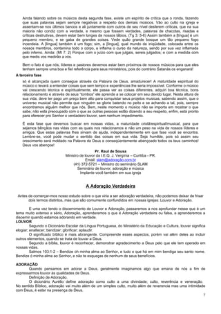 Ainda falando sobre os músicos desta segunda fase, existe um espírito de crítica que o ronda, fazendo
   que suas palavras sejam sempre negativas a respeito dos demais músicos. Vão ao culto na igreja e
   assentam-se nos últimos bancos e ali juntamente com outros de seu nível desferem críticas, que na sua
   maioria não condiz com a verdade, e mesmo que fossem verdades, palavras de chacotas, risadas e
   críticas destrutivas, devem estar bem longes de nossos lábios. (Tg 3: 5-6) Assim também a [língua] é um
   pequeno membro, e se gaba de grandes coisas. Vede quão grande bosque um tão pequeno fogo
   incendeia. A [língua] também é um fogo; sim, a [língua], qual mundo de iniqüidade, colocada entre os
   nossos membros, contamina todo o corpo, e inflama o curso da natureza, sendo por sua vez inflamada
   pelo inferno. Ainda: (Mt 7: 2) Porque com o juízo com que julgais, sereis julgados; e com a medida com
   que medis vos medirão a vós.

   Bem o fato é que nós, líderes e pastores devemos estar bem próximos de nossos músicos para que eles
   tenham sempre uma boa e fiel referência para seus ministérios, pois do contrário Satanás os enganará!
A terceira fase
   só é alcançada quem consegue através da Palavra de Deus, amadurecer! A maturidade espiritual do
   músico o levará a entender coisas que sem tempo e experiências lhe seria impossível. Conforme o músico
   vai crescendo técnica e espiritualmente, ele passa ver as coisas diferentes, adquiri boa técnica, bons
   relacionamento e através de seus “tombos” ele aprende a se colocar em seu devido lugar. Nesta altura de
   sua vida, deve ter pago um preço bem alto para conquistar seus projetos musicas, sabendo assim, que o
   universo musical não permite que ninguém se glorie batendo no peito e se achando a tal, pois, sempre
   encontramos alguém melhor que nós. Bem, neste momento o músico não se importa em mostrar o que
   sabe, não está preocupado com o que as outras pessoas estão dizendo a seu respeito, enfim, está pronto
   para oferecer pro Senhor o verdadeiro louvor, sem nenhum impedimento.

   É esta fase que devemos buscar em nossas vidas, a maturidade cristã/espiritual/musical, para que
   sejamos bênçãos nas vidas com as quais nos relacionamos e não um peso na vida de nossos líderes e
   amigos. Que estas palavras lhes sirvam de ajuda, independentemente em que fase você se encontra.
   Lembre-se, você pode mudar o sentido das coisas em sua vida. Seja humilde, pois só assim seu
   crescimento será moldado na Palavra de Deus e conseqüentemente abençoado todos os teus caminhos!
   Deus vos abençoe!
                                               Pr. Raul de Sousa
                             Ministro de louvor da I.E.Q. J. Vergínia – Curitiba - PR.
                                          Email: slam@adoração.com.br
                                  (41) 372-5721 – Ministro do seminário SLAM
                                    Seminário de louvor, adoração e música
                                      Implante você também em sua igreja


                                         A Adoração Verdadeira

 Antes de comerçar-mos nosso estudo sobre o que viria a ser adoração verdadeira, não podemos deixar de frisar
       dois termos distintos, mas que são comumente confundidos em nossas igrejas: Louvor e Adoração.

         E uma vez tendo o discernimento de Louvor e Adoração, passaremos a nos aprofundar nesse que é um
tema muito extenso e sério, Adoração, aprenderemos o que é Adoração verdadeira ou falsa, e aprenderemos a
discernir quando estamos adorando em verdade.
LOUVOR
         Segundo o Dicionário Escolar da Língua Portuguesa, do Ministério da Educação e Cultura, louvar significa
elogiar; enaltecer; bendizer; glorificar; aplaudir.
         O significado bíblico é mais abrangente. Compreende esses aspectos, porém vai além deles ao incluir
outros elementos, quando se trata de louvar a Deus.
         Segundo a bíblia, louvor é reconhecer, demonstrar agradecimento a Deus pelo que ele tem operado em
nossas vidas.
         Salmos 103:1-2 – Bendize oh minha alma ao Senhor, e tudo o que há em mim bendiga seu santo nome.
Bendize ó minha alma ao Senhor, e não te esqueças de nenhum de seus benefícios.

ADORAÇÃO
       Quando pensamos em adorar a Deus, geralmente imaginamos algo que emana de nós a fim de
expressarmos louvor às qualidades de Deus.
       Definição de Adoração.
       O dicionário Aurélio define adoração como culto a uma divindade; culto, reverência e veneração.
No sentido Bíblico, adoração vai muito além de um simples culto, muito além de reverencia mas uma intimidade
com Deus, é estar na presença de Deus.
                                                                                                           7
 
