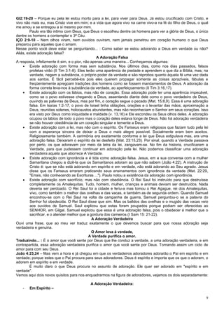 Gl2:19-20 – Porque eu pela lei estou morto para a lei, para viver para Deus. Já estou crucificado com Cristo, e
vivo não mais eu, mas Cristo vive em mim; e a vida que agora vivo na carne vivo-a na fé do filho de Deus, o qual
me amou e se entregou a si mesmo por mim.
         Paulo era tão intimo com Deus, que Deus o escolheu dentre os homens para ver a glória de Deus, o único
dentre os homens a contemplar o 3ª Céu.
IÇO 2:9-10 – Nem olhos viram, nem ouvidos ouviram, nem jamais penetrou em coração humano o que Deus
preparou para aqueles que o amam.
Nesse ponto você deve estar se perguntando... : Como saber se estou adorando a Deus em verdade ou não?
Aliás, existe adoração falsa?
                                                   A Adoração Falsa
A resposta, infelizmente é sim, e o pior, não apenas uma maneira... Conheçamos algumas:
    • Existe adoração com forma mas sem substância. Nos últimos dias, como nos dias passados, falsos
         profetas virão (II Tim 3:1-8). Eles terão uma aparência de piedade e aprendem o que diz a Bíblia, mas, na
         verdade, negam a substância, o próprio poder da verdade e são réprobos quanto àquela fé uma vez dada
         aos santos. É fácil percebê-los pois eles querem propagar somente as coisas aprazíveis, fábulas e
         freqüentemente apregoam tradições dos homens como se fossem mandamentos de Deus. A adoração da
         forma correta leva-nos à substância da verdade, ao aperfeiçoamento (II Tim 3:16,17).
    • Existe adoração com os lábios, mas não de coração. Essa adoração pode ter uma aparência impecável,
         como se o povo estivesse chegando a Deus, assentando diante dele como o povo verdadeiro de Deus,
         ouvindo as palavras de Deus, mas por fim, o coração segue o pecado (Mat. 15:8,9). Essa é uma adoração
         falsa. Em Isaías 1:2-17, o povo de Israel tinha oblações, orações e o levantar das mãos, aproximação a
         Deus, reuniões solenes, holocaustos abundantes, mas não reconheciam o Senhor em seus corações. Isso
         era visto por Deus como iniquidade e maldade (v. 13,16) e Ele escondeu os Seus olhos deles. A adoração
         ocupou os lábios de todo o povo mas o coração deles estava longe de Deus. Não há adoração verdadeira
         se não houver obediência de um coração singular e temente a Deus.
    • Existe adoração com a lei, mas não com o espírito. Os Fariseus eram religiosos que faziam tudo pela lei
         com a esperança sincera de deixar a Deus o mais alegre possível. Socialmente eram bem aceitos.
         Religiosamente também. A cerimônia era exatamente conforme a lei que Deus estipulava mas, era uma
         adoração falsa. Deixaram o espírito da lei desfeito (Mat. 23:15,23). Por sinal, quando a Verdade passava
         por perto, os que adoravam por meio da letra da lei, zangavam-se. No fim da historia, crucificaram a
         Verdade, para que pudessem continuar em adoração pela lei. Não podemos classificar uma adoração
         verdadeira aquela que aborrece A Verdade.
    • Existe adoração com ignorância e é tida como adoração falsa. Jesus, em a sua conversa com a mulher
         Samaritana chegou a dizê-la que os Samaritanos adoram ao que não sabem (João 4:22). A instrução de
         Cristo é: que se não está adorando em espírito e em verdade, não está adorando ao Seu agrado. Jesus
         disse que os Fariseus erraram praticando seus ensinamentos com ignorância da verdade (Mat. 22:29,
         "Errais, não conhecendo as Escrituras ..."). Paulo notou a existência da adoração com ignorância.
    • Existe adoração com sacrifício, mas não com obediência. O Rei Saul foi instruído para que destruísse
         completamente os Amalequitas. Tudo, homem, mulher, crianças e animais deviam ser destruídos. Nada
         deveria ser perdoado. O Rei Saul foi a cidade e feriu-a mas tomou o Rei Agague, rei dos Amalequitas,
         vivo, como também o melhor das ovelhas e das vacas, e também as de segunda ordem. Quando Samuel
         encontrou-se com o Rei Saul na volta da campanha de guerra, Samuel perguntou-o se a palavra do
         Senhor foi obedecida. O Rei Saul disse que sim. Mas os balidos das ovelhas e o mugido das vacas veio
         aos ouvidos de Samuel. Saul explicou que estas foram poupados porque podiam ser oferecidas ao
         SENHOR, em Gilgal. Samuel explicou que essa é uma adoração falsa, pois o obedecer é melhor que o
         sacrificar, e o atender melhor que a gordura dos carneiros (I Sam 15: 21-22).
                                                A Adoração Verdadeira
Ouvi uma frase, que ao meu ver traduz exatamente o que devemos buscar para que nossa adoração seja
verdadeira e genuina.
                                                O Amor leva à verdade,
                                               A Verdade purifica o amor.
Traduzindo... : É o amor que você sente por Deus que lhe conduz a verdade, a uma adoração verdadeira, e em
contrapartida, essa adoração verdadeira purifica o amor que você sente por Deus. Tornando assim um ciclo de
amor para com seu Deus.
João 4:23,24 – Mas vem a hora e já chegou em que os verdadeiros adoradores adorarão o Pai em espírito e em
verdade; porque estes que o Pai procura para seus adoradores. Deus é espírito e importa que os que o adoram, o
adorem em espírito e em verdade.
         É muito claro o que Deus procura no assunto de adoração. Ele quer ser adorado em "espírito e em
verdade".
Vemos aqui dois novos quisitos para nos enquadrarmos na figura de adoradores, vejamos os dois separadamente:

                                            A Adoração Verdadeira:
    -   Em Espírito –

                                                                                                                9
 