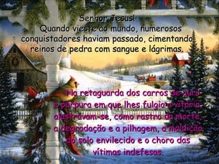      Na retaguarda dos carros de ouro e púrpura em que lhes fulgia a vitória, alastravam-se, como rastro da morte, a degradação e a pilhagem, a maldição do solo envilecido e o choro das vítimas indefesas. Senhor Jesus!    Quando vieste ao mundo, numerosos conquistadores haviam passado, cimentando reinos de pedra com sangue e lágrimas. 